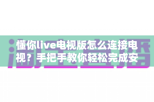 懂你live电视版怎么连接电视？手把手教你轻松完成安装与投屏的完整教程