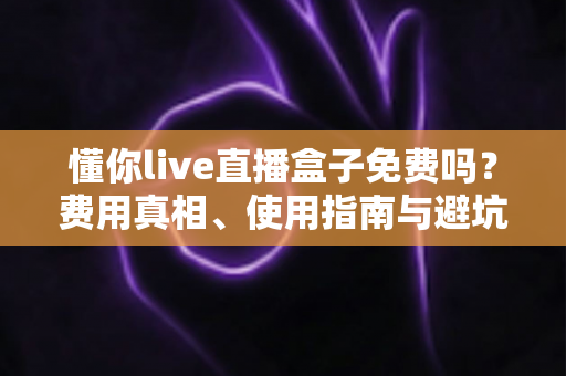懂你live直播盒子免费吗？费用真相、使用指南与避坑攻略全解析