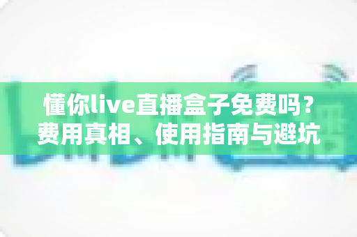 懂你live直播盒子免费吗？费用真相、使用指南与避坑攻略全解析