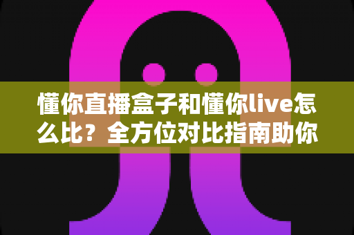 懂你直播盒子和懂你live怎么比？全方位对比指南助你选对直播工具