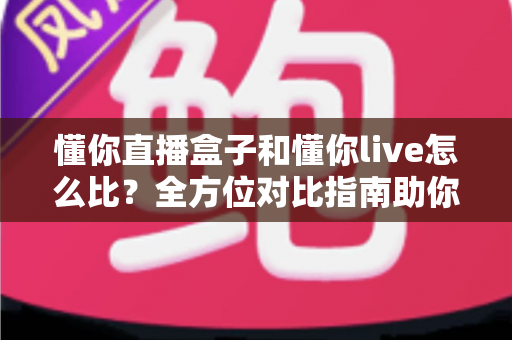 懂你直播盒子和懂你live怎么比？全方位对比指南助你选对直播工具