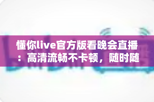 懂你live官方版看晚会直播:高清流畅不卡顿,随时随地畅享精彩晚会盛宴 懂你live官方版看晚会直播:高清流畅不卡顿,随时随地畅享精彩晚会盛宴
