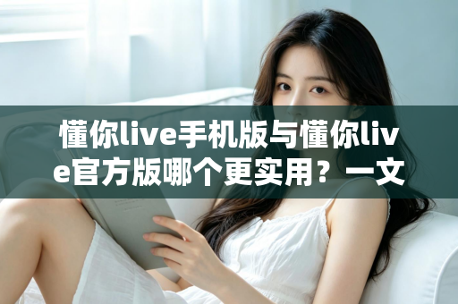 懂你live手机版与懂你live官方版哪个更实用？一文看懂两大版本差异与选择攻略