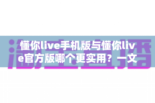 懂你live手机版与懂你live官方版哪个更实用？一文看懂两大版本差异与选择攻略