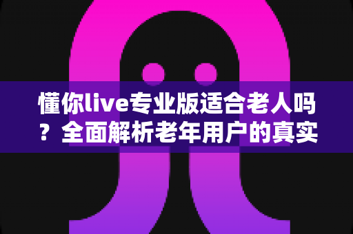 懂你live专业版适合老人吗?全面解析老年用户的真实体验、使用风险与安全指南 懂你live专业版适合老人吗?全面解析老年用户的真实体验、使用风险与安全指南