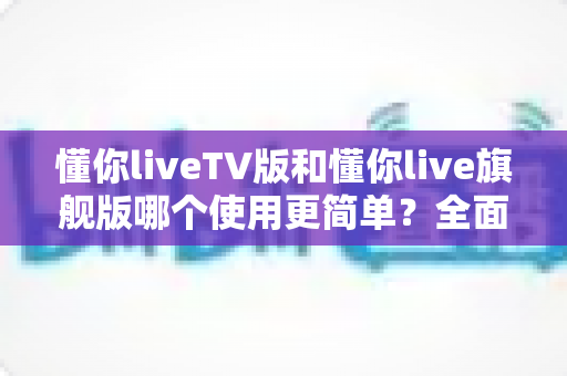 懂你liveTV版和懂你live旗舰版哪个使用更简单?全面对比帮你选对版本快速上手 懂你liveTV版和懂你live旗舰版哪个使用更简单?全面对比帮你选对版本快速上手