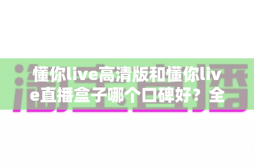 懂你live高清版和懂你live直播盒子哪个口碑好?全方位对比评测与选购避坑指南一文看懂 懂你live高清版和懂你live直播盒子哪个口碑好?全方位对比评测与选购避坑指南一文看懂