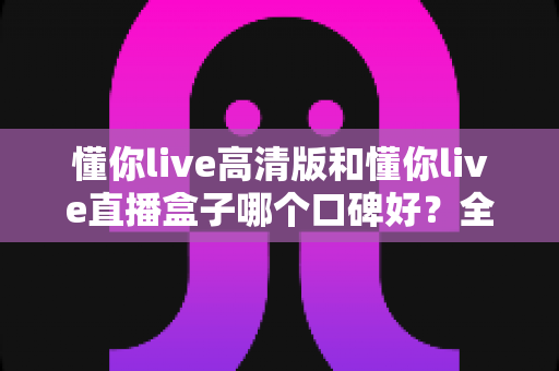 懂你live高清版和懂你live直播盒子哪个口碑好?全方位对比评测与选购避坑指南一文看懂 懂你live高清版和懂你live直播盒子哪个口碑好?全方位对比评测与选购避坑指南一文看懂