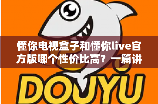 懂你电视盒子和懂你live官方版哪个性价比高?一篇讲透选购逻辑的深度对比指南 懂你电视盒子和懂你live官方版哪个性价比高?一篇讲透选购逻辑的深度对比指南
