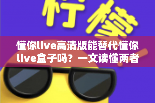 懂你live高清版能替代懂你live盒子吗？一文读懂两者的区别与选择建议