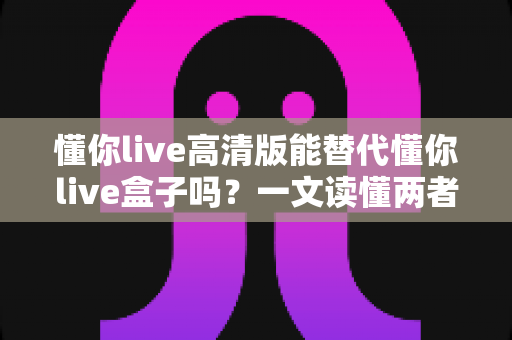 懂你live高清版能替代懂你live盒子吗？一文读懂两者的区别与选择建议
