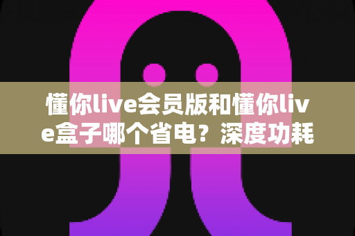 懂你live会员版和懂你live盒子哪个省电?深度功耗对比与实用省电指南 懂你live会员版和懂你live盒子哪个省电?深度功耗对比与实用省电指南