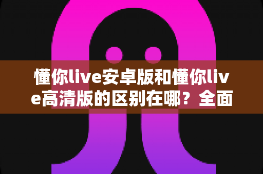 懂你live安卓版和懂你live高清版的区别在哪？全面对比解析帮你选对版本