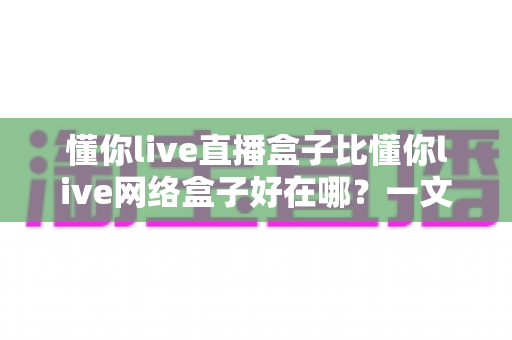 懂你live直播盒子比懂你live网络盒子好在哪?一文读懂两款盒子的差异与选购门道 懂你live直播盒子比懂你live网络盒子好在哪?一文读懂两款盒子的差异与选购门道