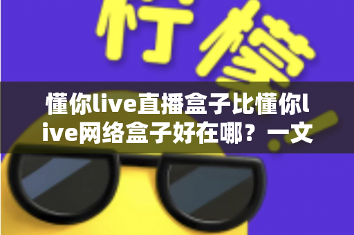 懂你live直播盒子比懂你live网络盒子好在哪?一文读懂两款盒子的差异与选购门道 懂你live直播盒子比懂你live网络盒子好在哪?一文读懂两款盒子的差异与选购门道
