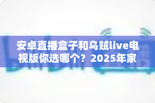 安卓直播盒子和乌贼live电视版你选哪个?2025年家庭大屏观影方式全维度深度对比与选购指南 安卓直播盒子和乌贼live电视版你选哪个?2025年家庭大屏观影方式全维度深度对比与选购指南