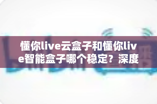 懂你live云盒子和懂你live智能盒子哪个稳定？深度对比测评，帮你选对不踩坑