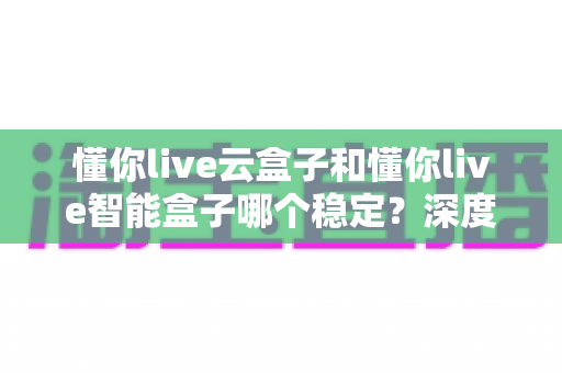 懂你live云盒子和懂你live智能盒子哪个稳定？深度对比测评，帮你选对不踩坑