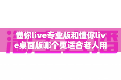 懂你live专业版和懂你live桌面版哪个更适合老人用？中老年用户选版全攻略