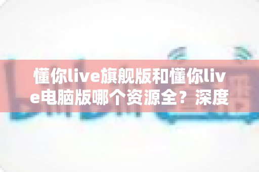 懂你live旗舰版和懂你live电脑版哪个资源全？深度对比解析帮你一次选对