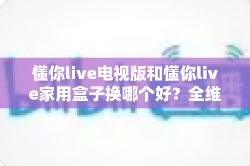 懂你live电视版和懂你live家用盒子换哪个好?全维度深度对比,帮你选出最合适的观影方案 懂你live电视版和懂你live家用盒子换哪个好?全维度深度对比,帮你选出最合适的观影方案