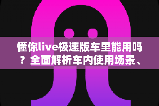 懂你live极速版车里能用吗？全面解析车内使用场景、网络条件与安全注意事项
