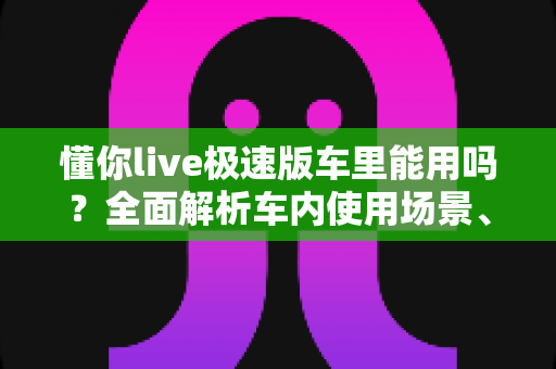 懂你live极速版车里能用吗？全面解析车内使用场景、网络条件与安全注意事项