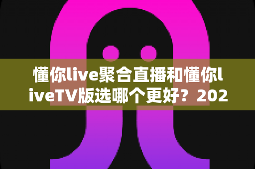懂你live聚合直播和懂你liveTV版选哪个更好?2025年最新全方位对比评测指南 懂你live聚合直播和懂你liveTV版选哪个更好?2025年最新全方位对比评测指南