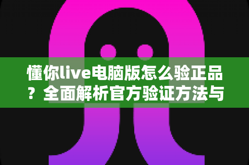 懂你live电脑版怎么验正品？全面解析官方验证方法与防骗指南
