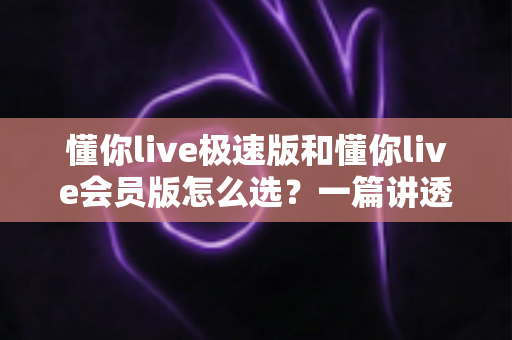 懂你live极速版和懂你live会员版怎么选?一篇讲透差异、价格与人群匹配的选购指南 懂你live极速版和懂你live会员版怎么选?一篇讲透差异、价格与人群匹配的选购指南