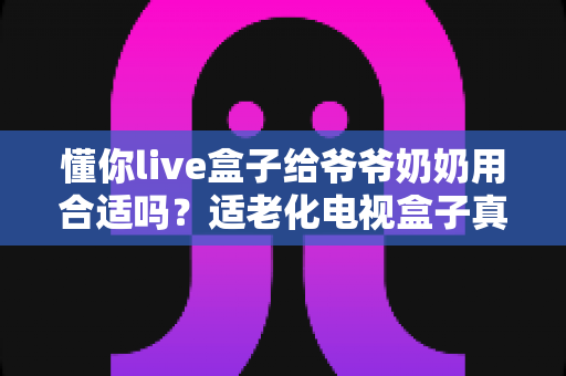 懂你live盒子给爷爷奶奶用合适吗?适老化电视盒子真实测评与选购全攻略 懂你live盒子给爷爷奶奶用合适吗?适老化电视盒子真实测评与选购全攻略