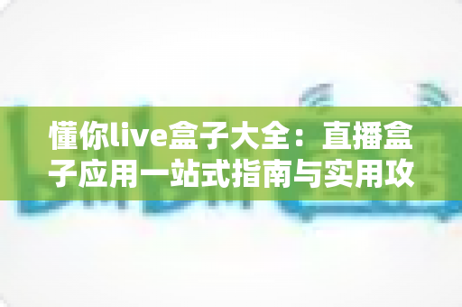 懂你live盒子大全:直播盒子应用一站式指南与实用攻略 懂你live盒子大全:直播盒子应用一站式指南与实用攻略