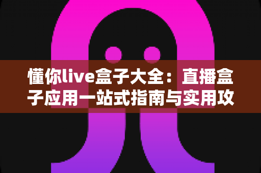懂你live盒子大全:直播盒子应用一站式指南与实用攻略 懂你live盒子大全:直播盒子应用一站式指南与实用攻略