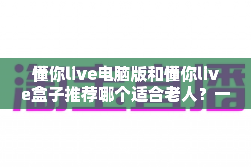 懂你live电脑版和懂你live盒子推荐哪个适合老人？一文看懂最优选择指南