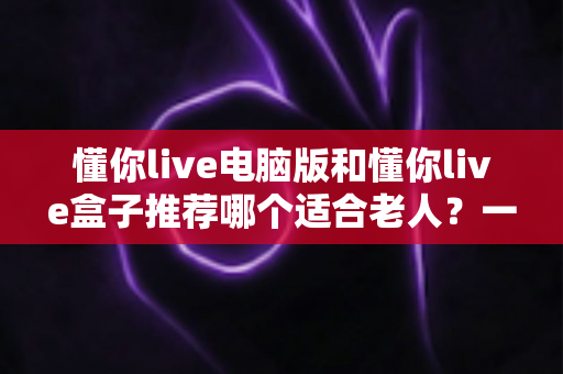 懂你live电脑版和懂你live盒子推荐哪个适合老人？一文看懂最优选择指南