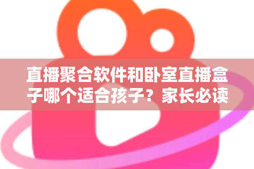 直播聚合软件和卧室直播盒子哪个适合孩子？家长必读的选购指南与安全防护建议