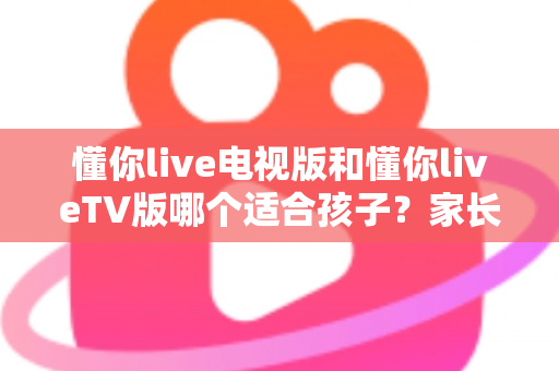 懂你live电视版和懂你liveTV版哪个适合孩子？家长必看的详细对比与选择指南
