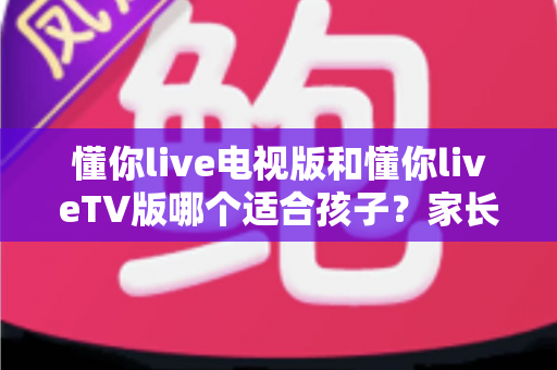 懂你live电视版和懂你liveTV版哪个适合孩子？家长必看的详细对比与选择指南
