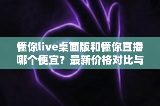 懂你live桌面版和懂你直播哪个便宜？最新价格对比与实用省钱指南