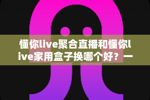 懂你live聚合直播和懂你live家用盒子换哪个好？一篇讲透的选购与换装指南