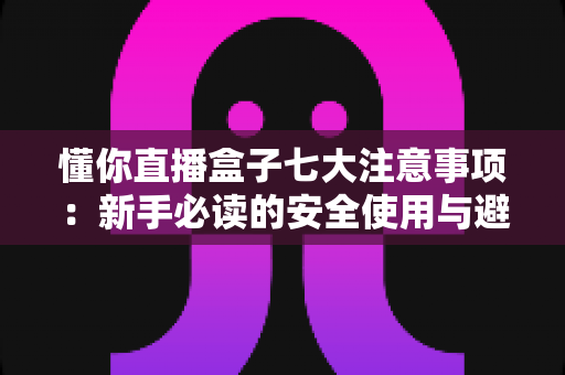 懂你直播盒子七大注意事项：新手必读的安全使用与避坑全指南