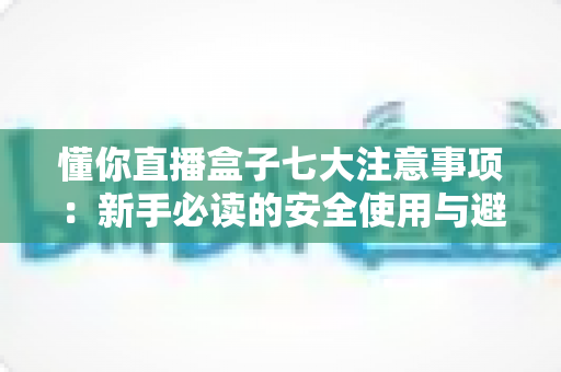 懂你直播盒子七大注意事项：新手必读的安全使用与避坑全指南