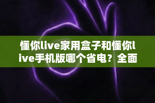 懂你live家用盒子和懂你live手机版哪个省电？全面对比分析与省电攻略