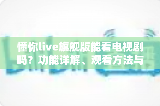 懂你live旗舰版能看电视剧吗?功能详解、观看方法与实用追剧指南 懂你live旗舰版能看电视剧吗?功能详解、观看方法与实用追剧指南