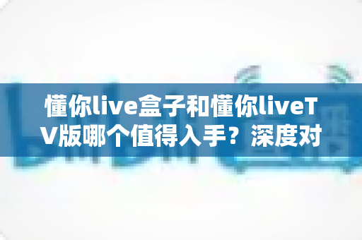 懂你live盒子和懂你liveTV版哪个值得入手？深度对比评测帮你选对不踩坑