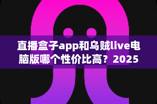 直播盒子app和乌贼live电脑版哪个性价比高？2025最新深度对比评测