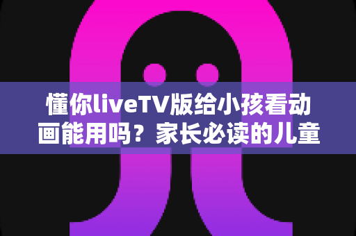 懂你liveTV版给小孩看动画能用吗？家长必读的儿童观影安全与使用指南