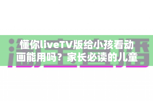 懂你liveTV版给小孩看动画能用吗？家长必读的儿童观影安全与使用指南