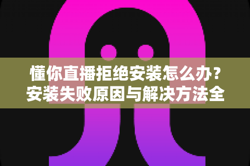 懂你直播拒绝安装怎么办？安装失败原因与解决方法全攻略