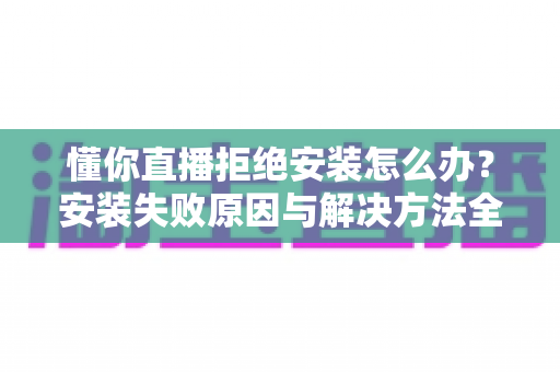 懂你直播拒绝安装怎么办？安装失败原因与解决方法全攻略